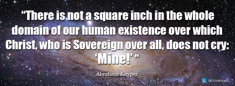  “There is not a square inch in the whole domain of our human existence over which Christ, who is Sovereign over all, does not cry: ‘Mine!”" Abraham Kuyper