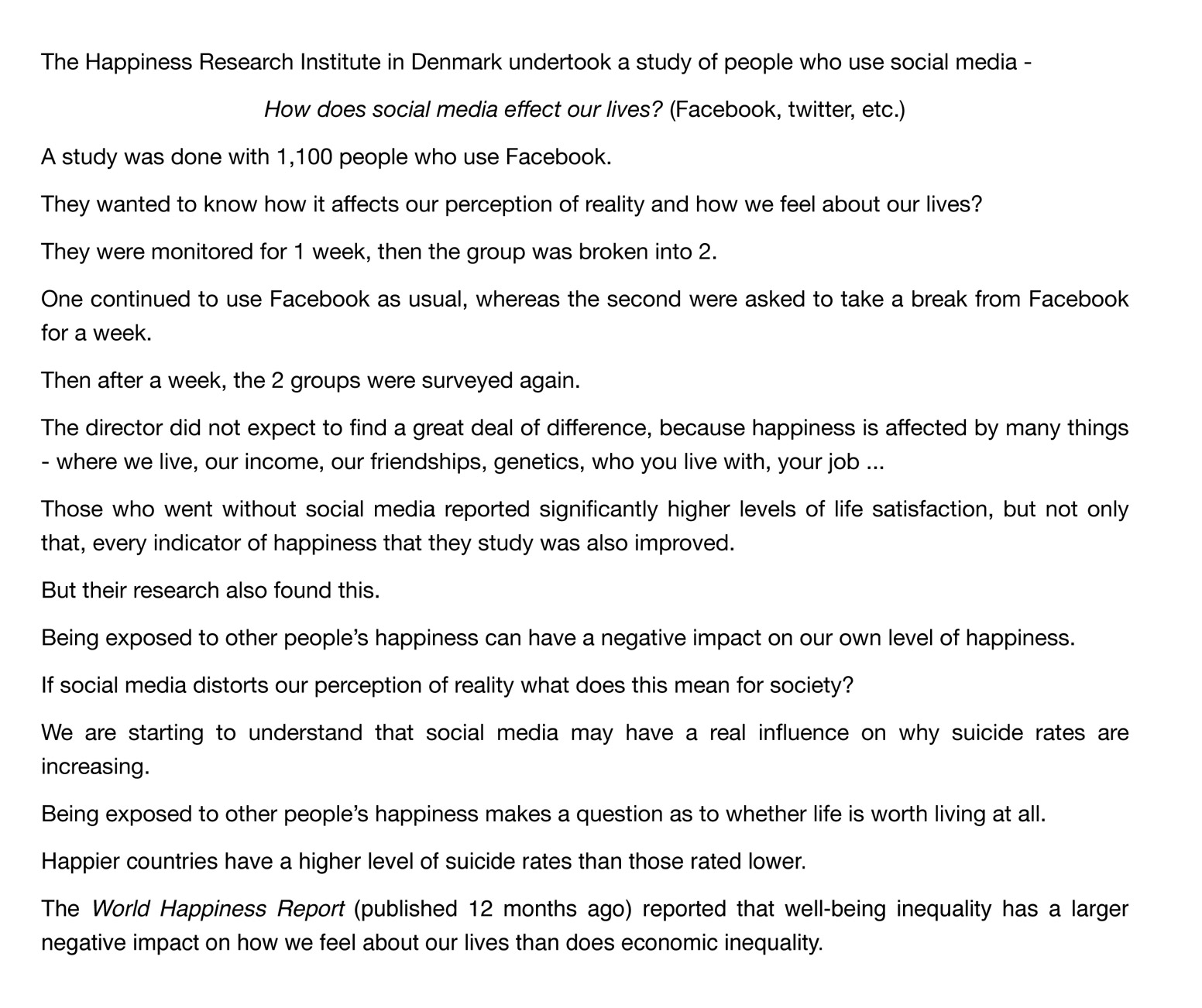 The Happiness Research Institute in Denmark undertook a study of people who use social media - How does social media effect our lives? (Facebook, twitter, etc.) A study was done with 1,100 people who use Facebook. They wanted to know how it affects our perception of reality and how we feel about our lives? They were monitored for 1 week, then the group was broken into 2. One continued to use Facebook as usual, whereas the second were asked to take a break from Facebook for a week. Then after a week, the 2 groups were surveyed again. The director did not expect to find a great deal of difference, because happiness is affected by many things - where we live, our income, our friendships, genetics, who you live with, your job ... Those who went without social media reported significantly higher levels of life satisfaction, but not only that, every indicator of happiness that they study was also improved. But their research also found this. Being exposed to other people’s happiness can have a negative impact on our own level of happiness. If social media distorts our perception of reality what does this mean for society? We are starting to understand that social media may have a real influence on why suicide rates are increasing. Being exposed to other people’s happiness makes a question as to whether life is worth living at all. Happier countries have a higher level of suicide rates than those rated lower. The World Happiness Report (published 12 months ago) reported that well-being inequality has a larger negative impact on how we feel about our lives than does economic inequality.