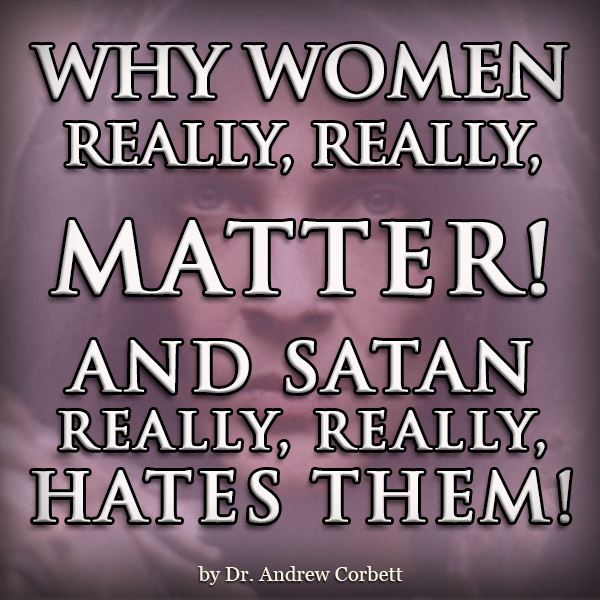 WHY WOMEN REALLY REALLY MATTER AND SATAN REALLY REALLY HATES THEM