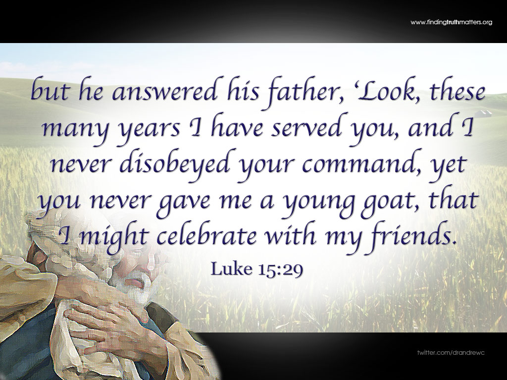 but he answered his father, ‘Look, these many years I have served you, and I never disobeyed your command, yet you never gave me a young goat, that I might celebrate with my friends. -Luke 15:29