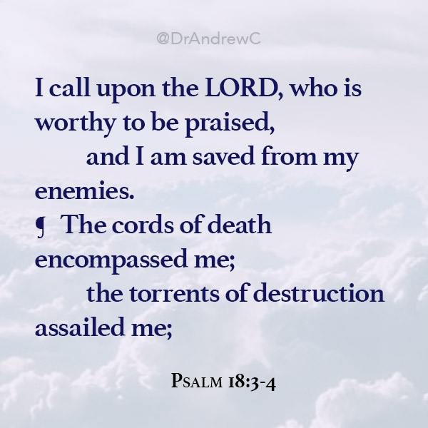Psa. 18:3 	I call upon the LORD, who is worthy to be praised, 		and I am saved from my enemies. Psa. 18:4 ¶ 	The cords of death encompassed me; 		the torrents of destruction assailed me;